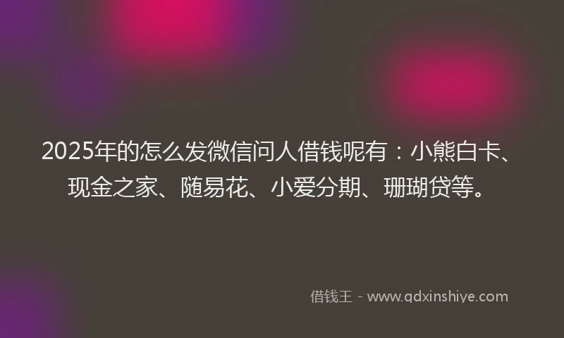 2025年的怎么发微信问人借钱呢有：小熊白卡、现金之家、随易花、小爱分期、珊瑚贷等。