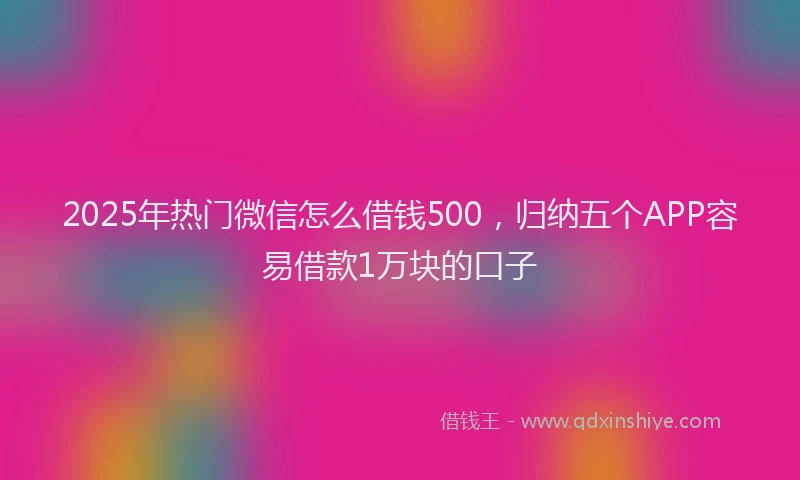 2025年热门微信怎么借钱500，归纳五个APP容易借款1万块的口子