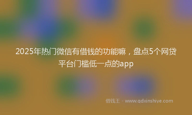 2025年热门微信有借钱的功能嘛，盘点5个网贷平台门槛低一点的app