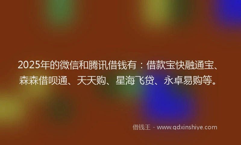 2025年的微信和腾讯借钱有：借款宝快融通宝、森森借呗通、天天购、星海飞贷、永卓易购等。