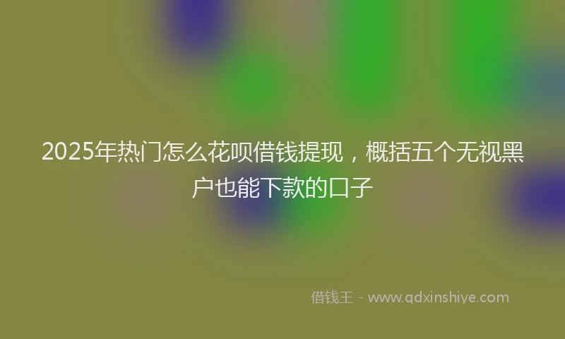 2025年热门怎么花呗借钱提现，概括五个无视黑户也能下款的口子