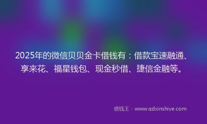 2025年的微信贝贝金卡借钱有：借款宝速融通、享来花、福星钱包、现金秒借、捷信金融等。