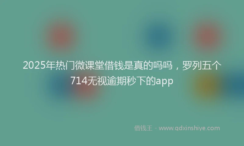 2025年热门微课堂借钱是真的吗吗，罗列五个714无视逾期秒下的app