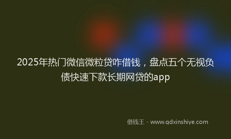 2025年热门微信微粒贷咋借钱，盘点五个无视负债快速下款长期网贷的app