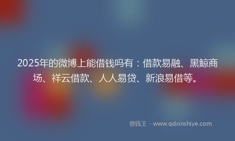 2025年的微博上能借钱吗有：借款易融、黑鲸商场、祥云借款、人人易贷、新浪易借等。
