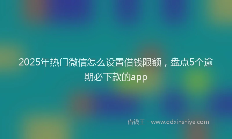 2025年热门微信怎么设置借钱限额，盘点5个逾期必下款的app