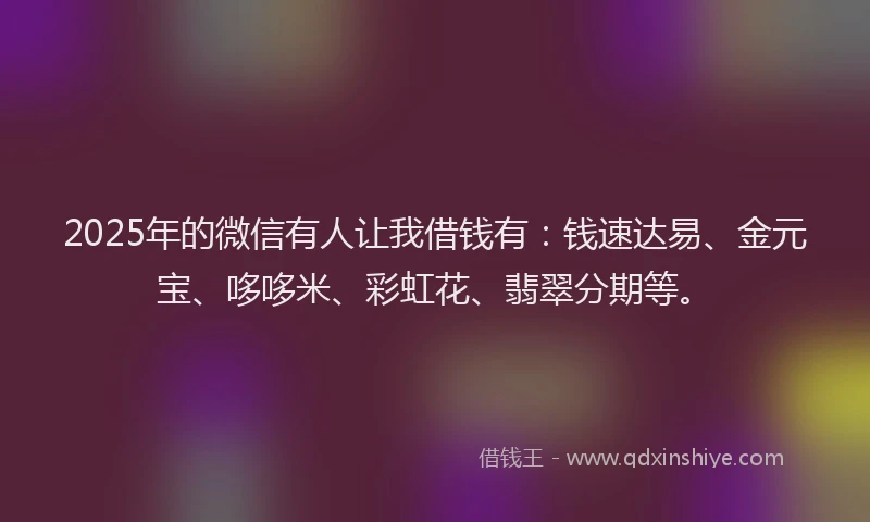 2025年的微信有人让我借钱有：钱速达易、金元宝、哆哆米、彩虹花、翡翠分期等。