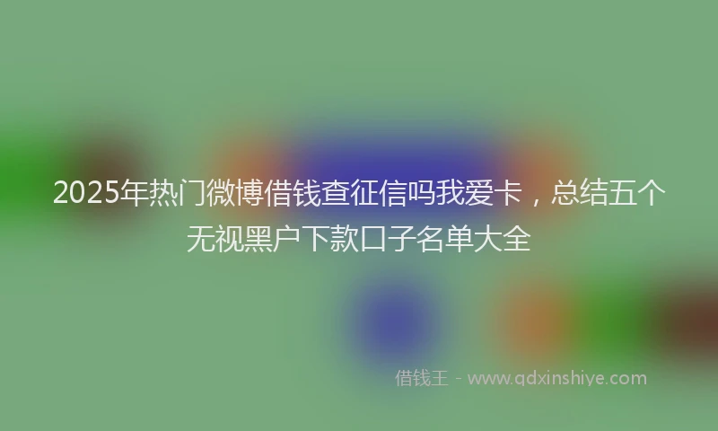 2025年热门微博借钱查征信吗我爱卡，总结五个无视黑户下款口子名单大全