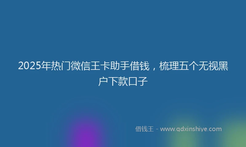 2025年热门微信王卡助手借钱，梳理五个无视黑户下款口子