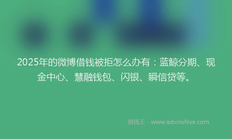 2025年的微博借钱被拒怎么办有：蓝鲸分期、现金中心、慧融钱包、闪银、瞬信贷等。