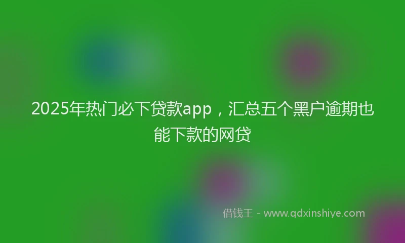 2025年热门必下贷款app，汇总五个黑户逾期也能下款的网贷