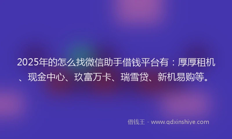2025年的怎么找微信助手借钱平台有：厚厚租机、现金中心、玖富万卡、瑞雪贷、新机易购等。