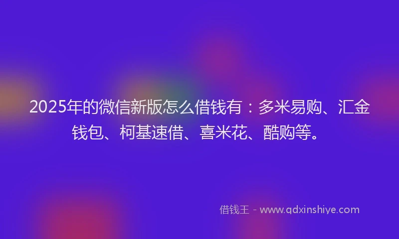 2025年的微信新版怎么借钱有：多米易购、汇金钱包、柯基速借、喜米花、酷购等。