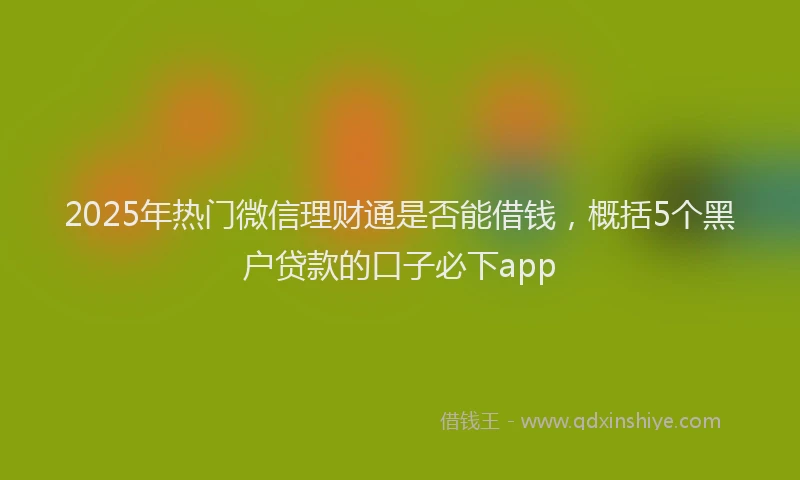 2025年热门微信理财通是否能借钱，概括5个黑户贷款的口子必下app