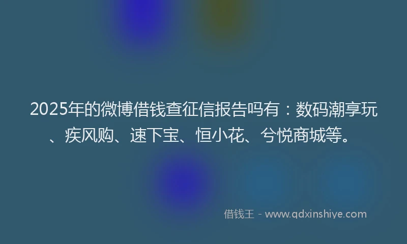 2025年的微博借钱查征信报告吗有：数码潮享玩、疾风购、速下宝、恒小花、兮悦商城等。