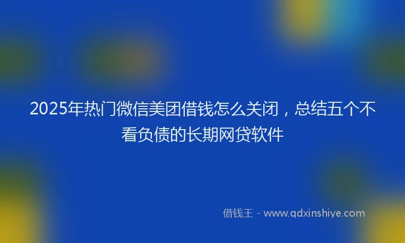 2025年热门微信美团借钱怎么关闭，总结五个不看负债的长期网贷软件