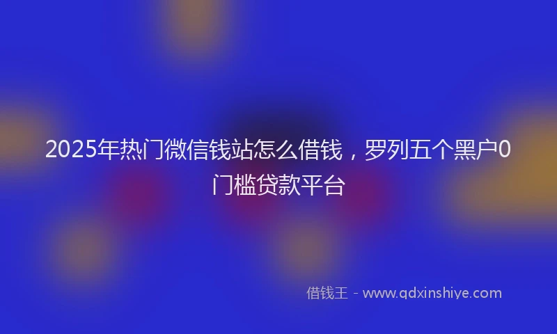 2025年热门微信钱站怎么借钱，罗列五个黑户0门槛贷款平台