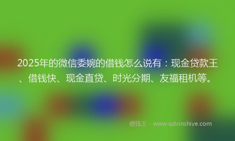 2025年的微信委婉的借钱怎么说有：现金贷款王、借钱快、现金直贷、时光分期、友福租机等。