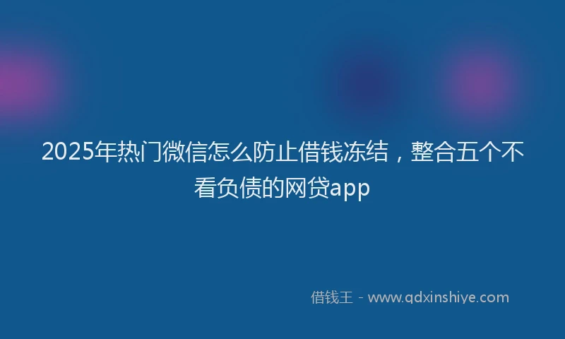 2025年热门微信怎么防止借钱冻结，整合五个不看负债的网贷app