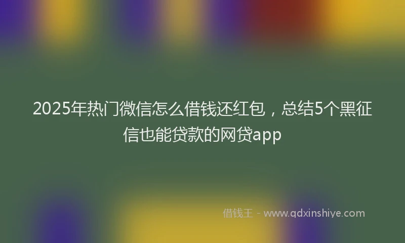 2025年热门微信怎么借钱还红包，总结5个黑征信也能贷款的网贷app