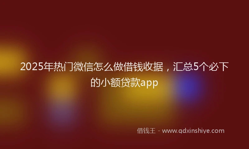 2025年热门微信怎么做借钱收据，汇总5个必下的小额贷款app