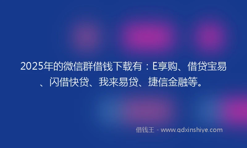 2025年的微信群借钱下载有：E享购、借贷宝易、闪借快贷、我来易贷、捷信金融等。
