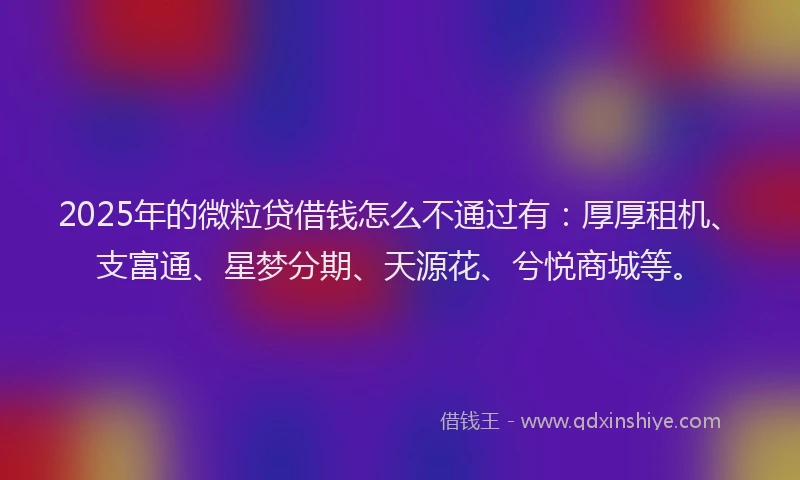 2025年的微粒贷借钱怎么不通过有：厚厚租机、支富通、星梦分期、天源花、兮悦商城等。