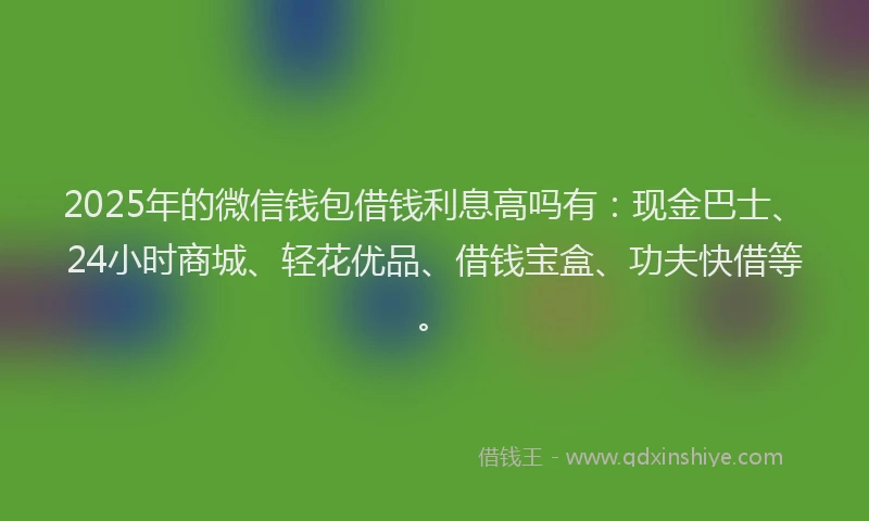 2025年的微信钱包借钱利息高吗有：现金巴士、24小时商城、轻花优品、借钱宝盒、功夫快借等。