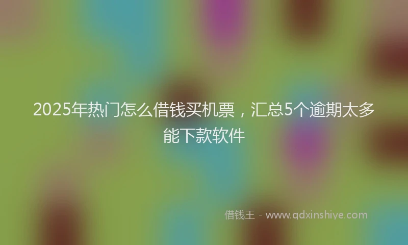 2025年热门怎么借钱买机票，汇总5个逾期太多能下款软件