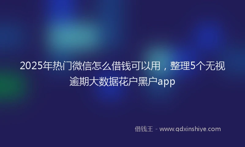 2025年热门微信怎么借钱可以用，整理5个无视逾期大数据花户黑户app