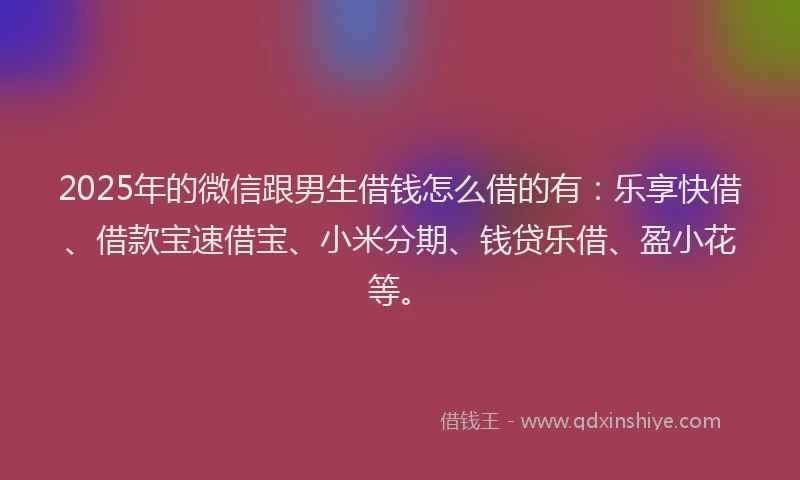 2025年的微信跟男生借钱怎么借的有：乐享快借、借款宝速借宝、小米分期、钱贷乐借、盈小花等。