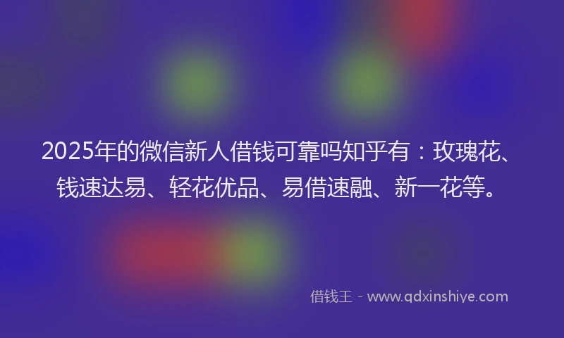 2025年的微信新人借钱可靠吗知乎有：玫瑰花、钱速达易、轻花优品、易借速融、新一花等。