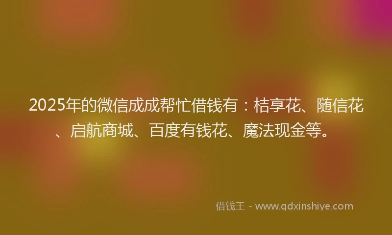 2025年的微信成成帮忙借钱有：桔享花、随信花、启航商城、百度有钱花、魔法现金等。