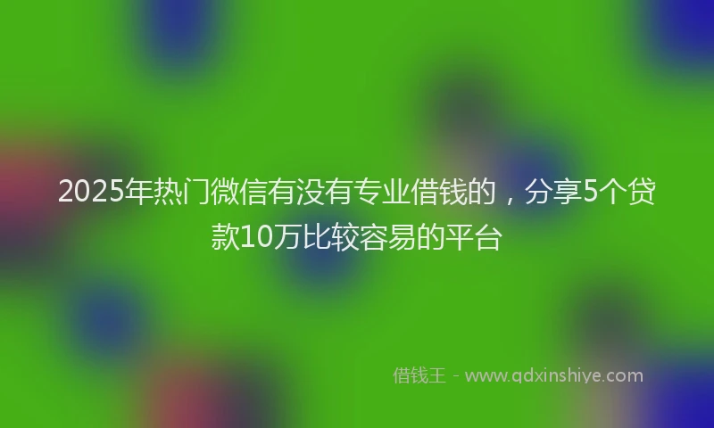 2025年热门微信有没有专业借钱的，分享5个贷款10万比较容易的平台