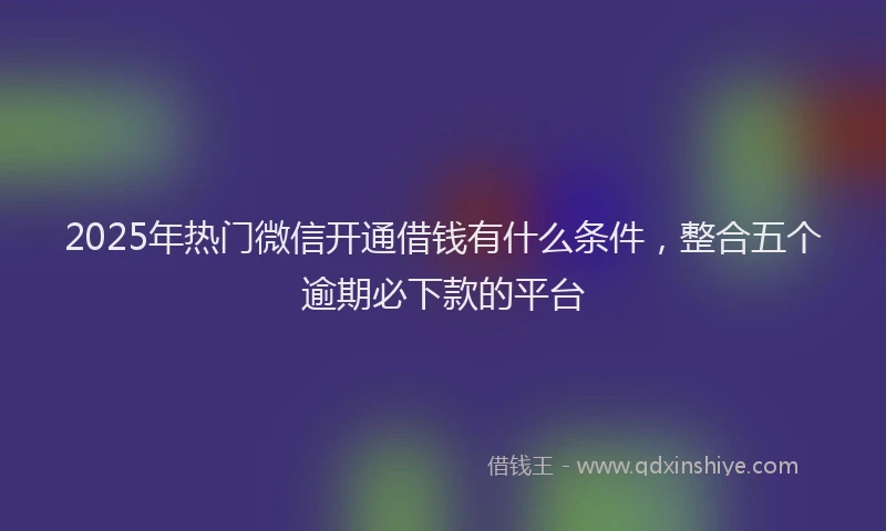 2025年热门微信开通借钱有什么条件，整合五个逾期必下款的平台