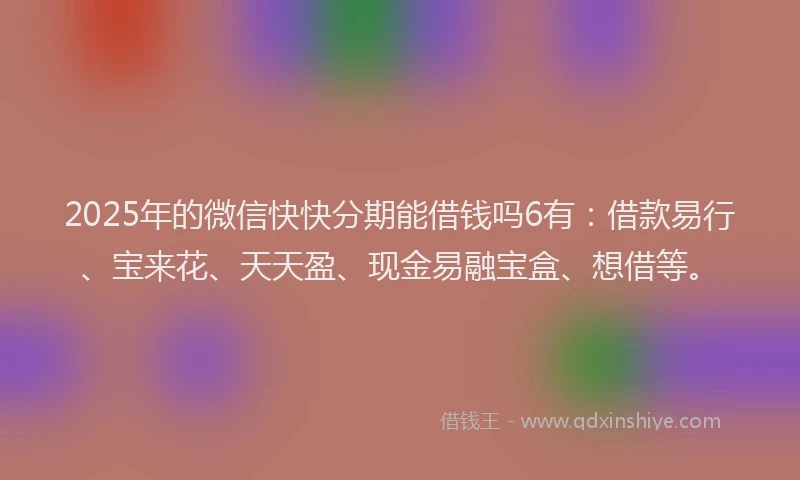 2025年的微信快快分期能借钱吗6有：借款易行、宝来花、天天盈、现金易融宝盒、想借等。