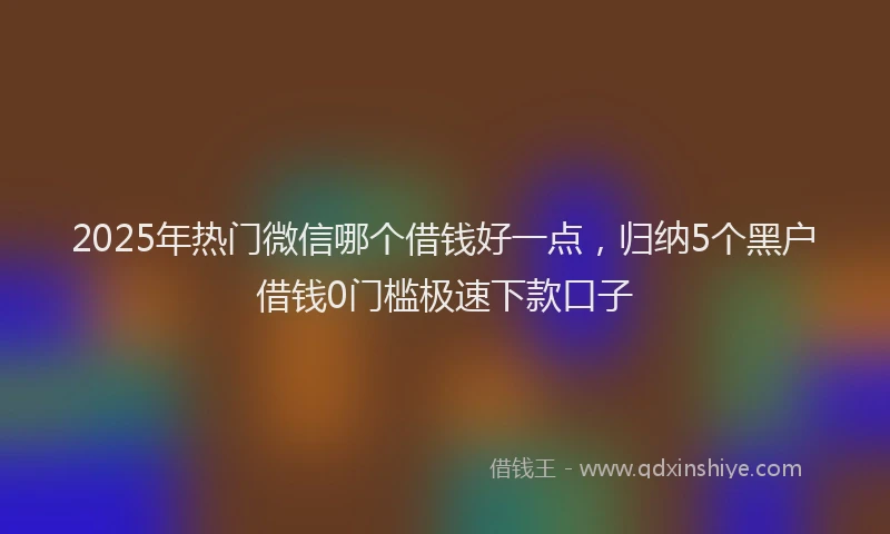 2025年热门微信哪个借钱好一点，归纳5个黑户借钱0门槛极速下款口子