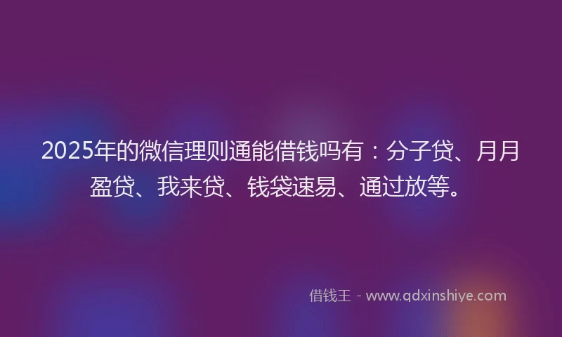 2025年的微信理则通能借钱吗有：分子贷、月月盈贷、我来贷、钱袋速易、通过放等。