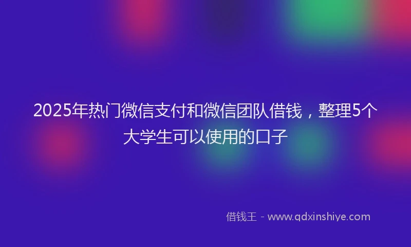 2025年热门微信支付和微信团队借钱，整理5个大学生可以使用的口子