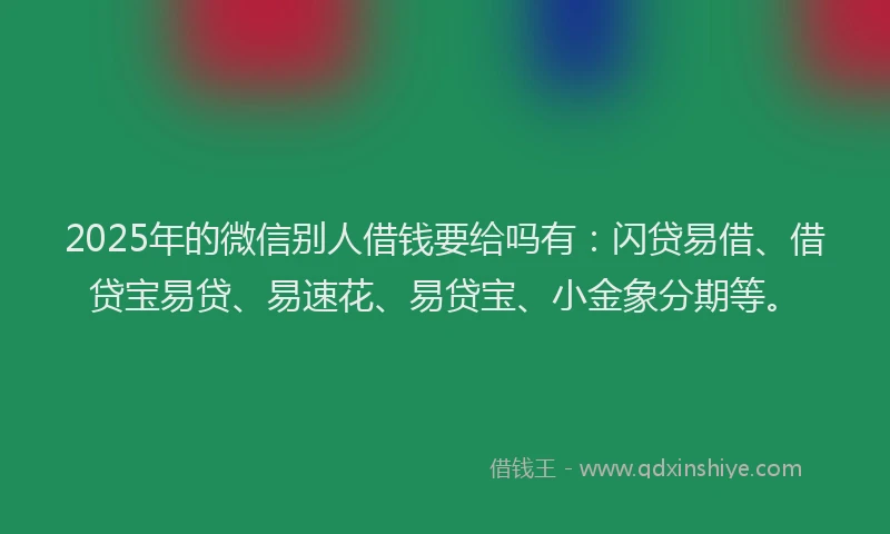 2025年的微信别人借钱要给吗有：闪贷易借、借贷宝易贷、易速花、易贷宝、小金象分期等。