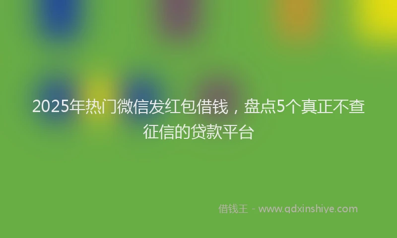 2025年热门微信发红包借钱，盘点5个真正不查征信的贷款平台
