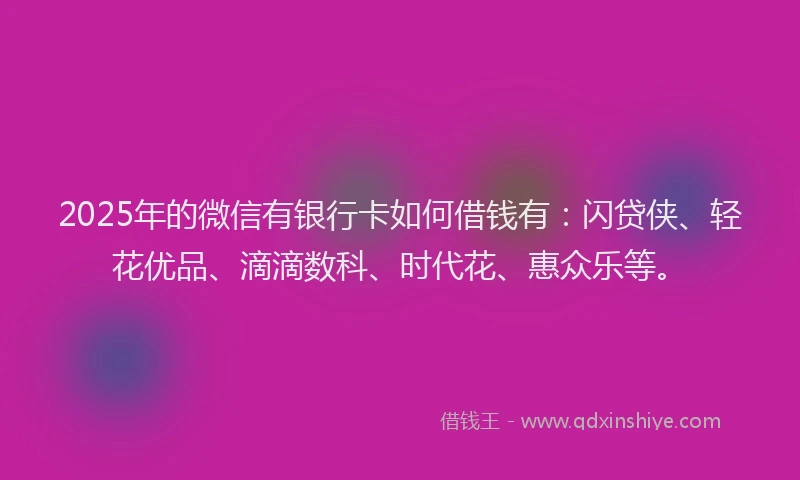 2025年的微信有银行卡如何借钱有：闪贷侠、轻花优品、滴滴数科、时代花、惠众乐等。