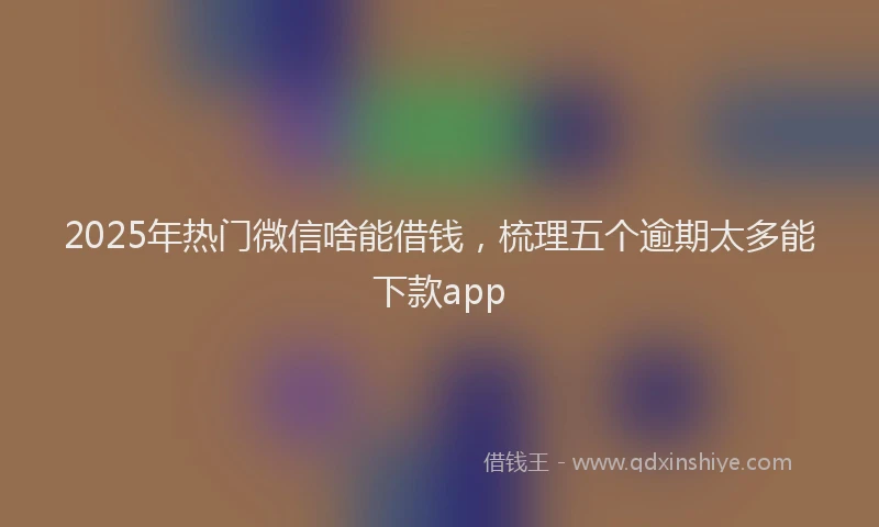 2025年热门微信啥能借钱，梳理五个逾期太多能下款app