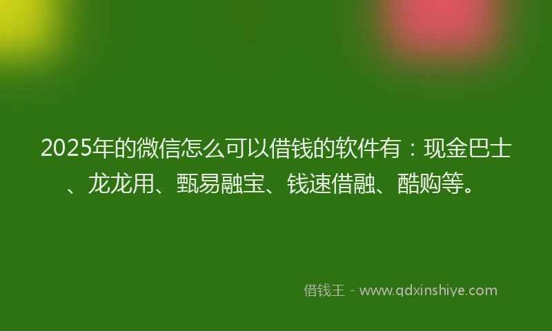 2025年的微信怎么可以借钱的软件有：现金巴士、龙龙用、甄易融宝、钱速借融、酷购等。
