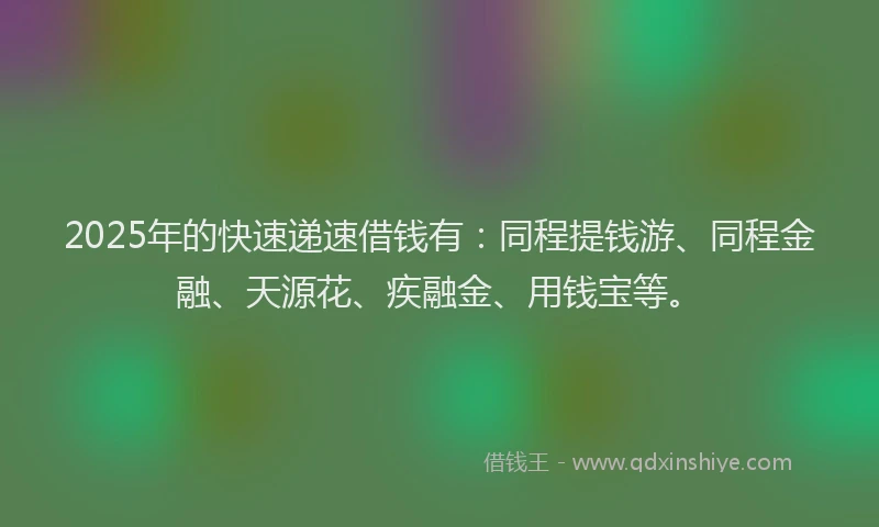 2025年的快速递速借钱有：同程提钱游、同程金融、天源花、疾融金、用钱宝等。