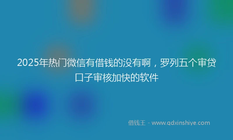 2025年热门微信有借钱的没有啊，罗列五个审贷口子审核加快的软件