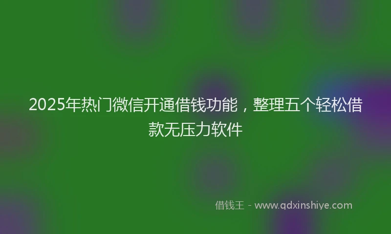 2025年热门微信开通借钱功能，整理五个轻松借款无压力软件