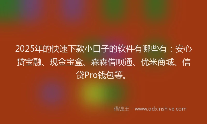 2025年的快速下款小口子的软件有哪些有：安心贷宝融、现金宝盒、森森借呗通、优米商城、信贷Pro钱包等。
