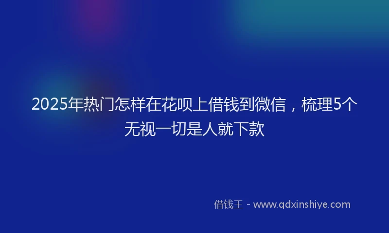 2025年热门怎样在花呗上借钱到微信，梳理5个无视一切是人就下款
