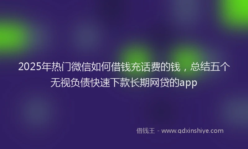2025年热门微信如何借钱充话费的钱，总结五个无视负债快速下款长期网贷的app